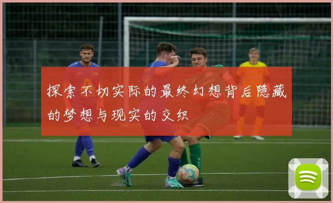 探索不切实际的最终幻想背后隐藏的梦想与现实的交织