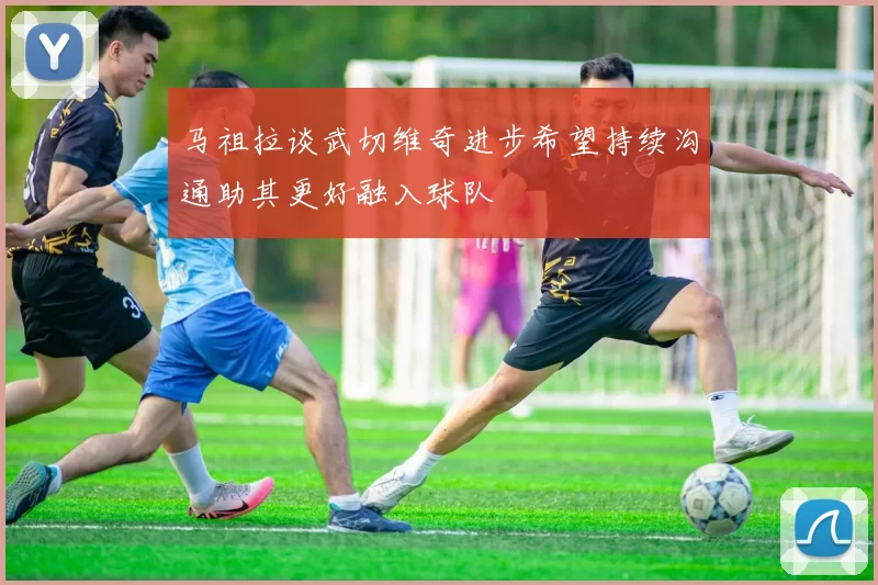 马祖拉谈武切维奇进步希望持续沟通助其更好融入球队