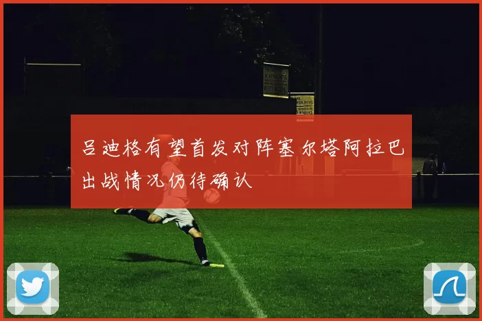 吕迪格有望首发对阵塞尔塔阿拉巴出战情况仍待确认