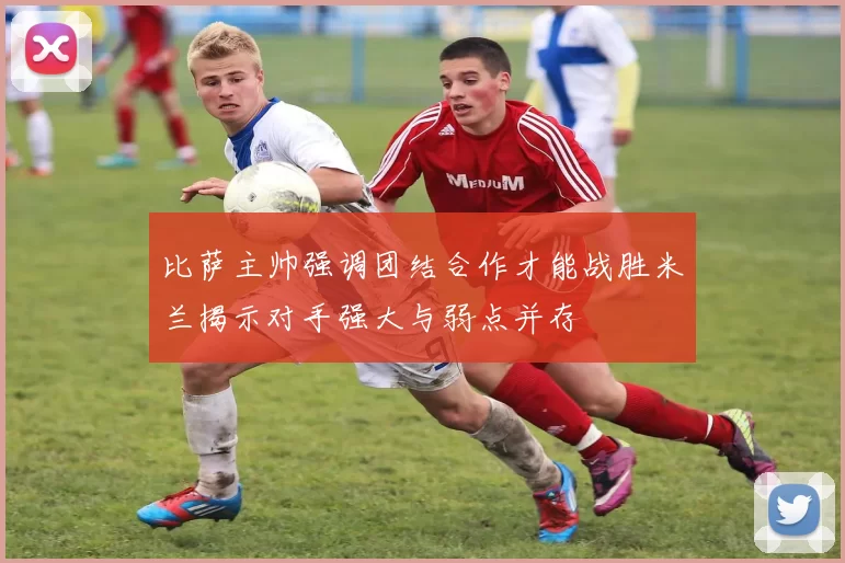 比萨主帅强调团结合作才能战胜米兰揭示对手强大与弱点并存