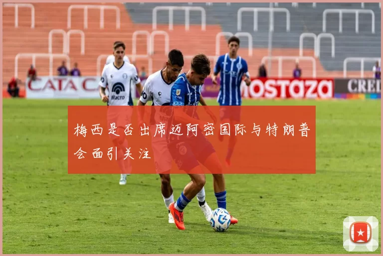 梅西是否出席迈阿密国际与特朗普会面引关注