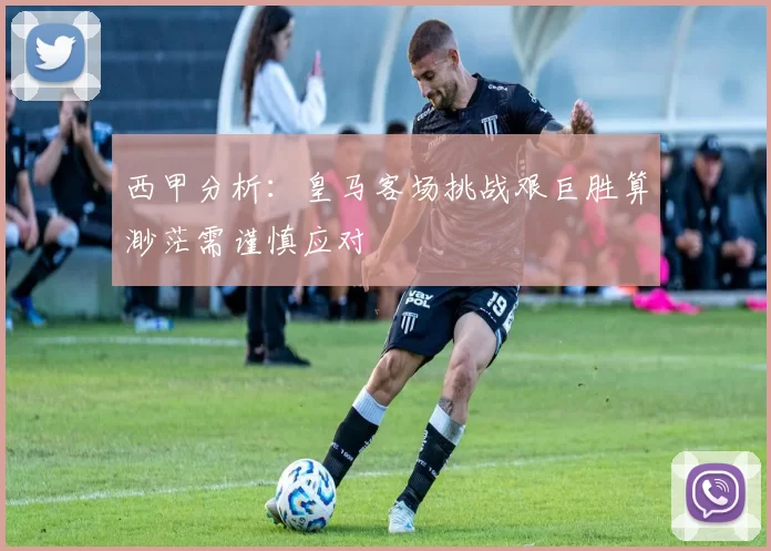 西甲分析：皇马客场挑战艰巨胜算渺茫需谨慎应对