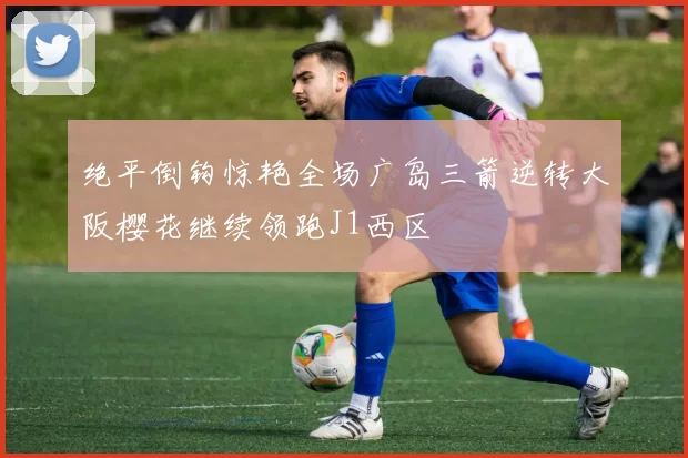 绝平倒钩惊艳全场广岛三箭逆转大阪樱花继续领跑J1西区