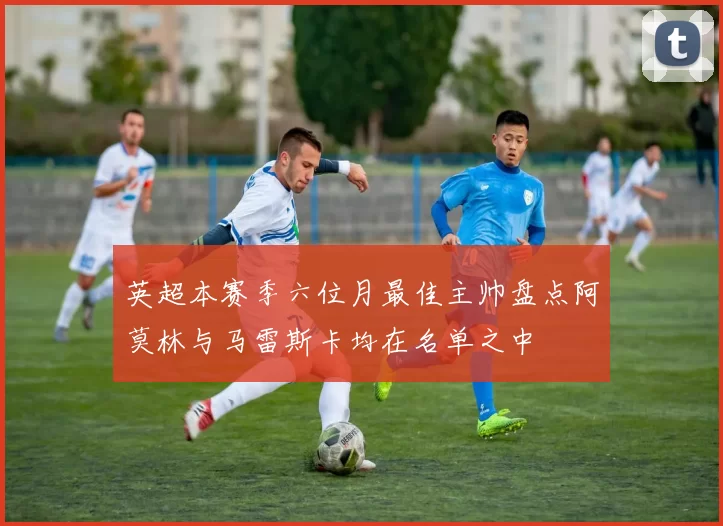 英超本赛季六位月最佳主帅盘点阿莫林与马雷斯卡均在名单之中