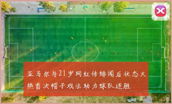 亚马尔与21岁网红传绯闻后状态火热首次帽子戏法助力球队连胜