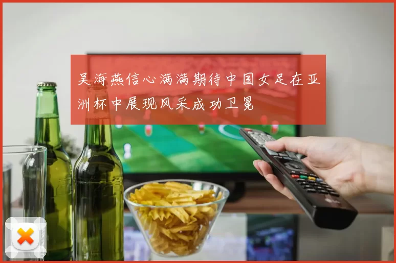 吴海燕信心满满期待中国女足在亚洲杯中展现风采成功卫冕