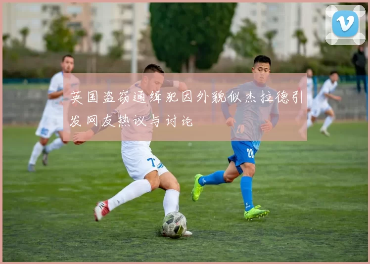 英国盗窃通缉犯因外貌似杰拉德引发网友热议与讨论