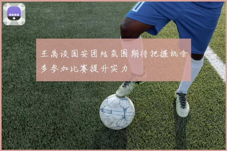 王禹谈国安团结氛围期待把握机会多参加比赛提升实力