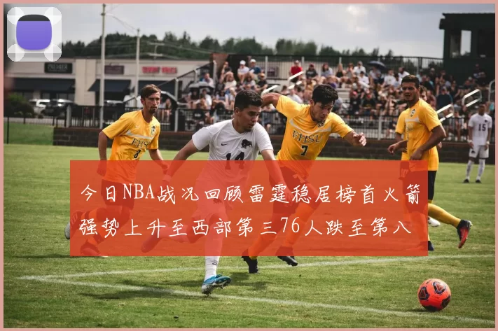 今日NBA战况回顾雷霆稳居榜首火箭强势上升至西部第三76人跌至第八位