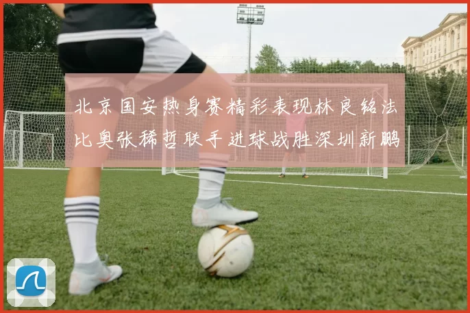 北京国安热身赛精彩表现林良铭法比奥张稀哲联手进球战胜深圳新鹏城