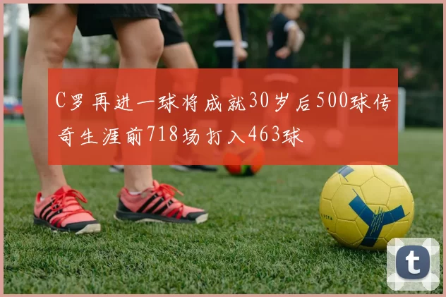 C罗再进一球将成就30岁后500球传奇生涯前718场打入463球