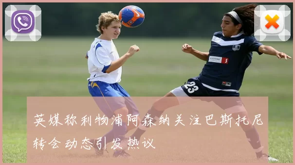 英媒称利物浦阿森纳关注巴斯托尼转会动态引发热议