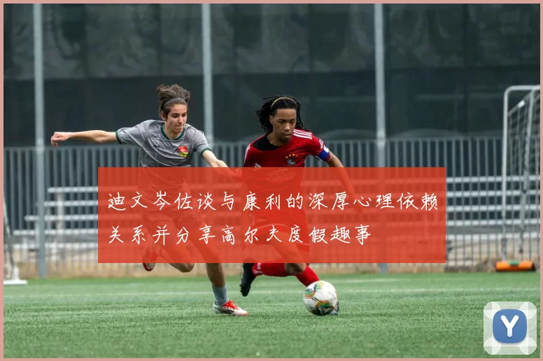 迪文岑佐谈与康利的深厚心理依赖关系并分享高尔夫度假趣事