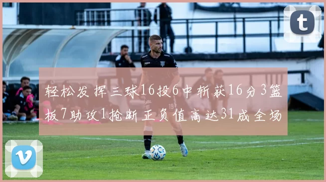 轻松发挥三球16投6中斩获16分3篮板7助攻1抢断正负值高达31成全场最佳