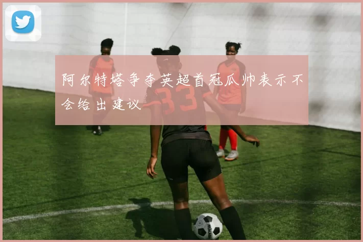 阿尔特塔争夺英超首冠瓜帅表示不会给出建议