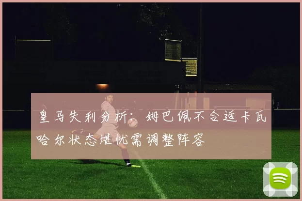 皇马失利分析：姆巴佩不合适卡瓦哈尔状态堪忧需调整阵容