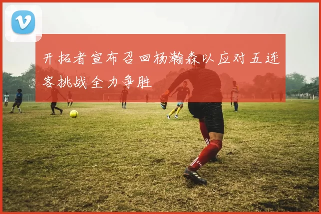 开拓者宣布召回杨瀚森以应对五连客挑战全力争胜