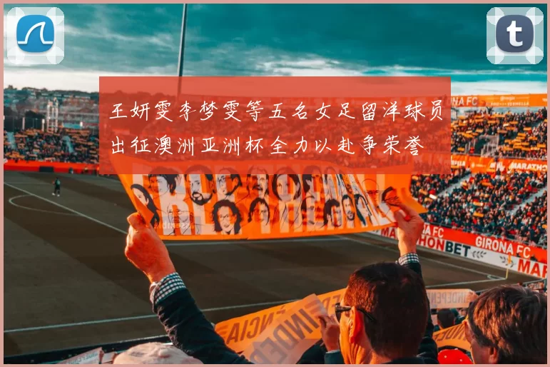 王妍雯李梦雯等五名女足留洋球员出征澳洲亚洲杯全力以赴争荣誉